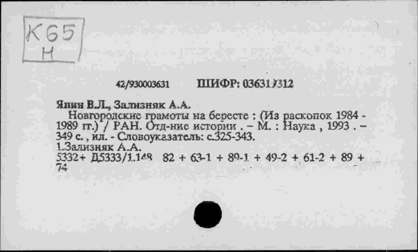 ﻿42/930003631 ШИФР: 036319312
Янин BJL, Зализняк А. А.
Новгородские грамоты на бересте : (Из раскопок 1984 -1989 гг.) / РАН. Отд-ние истории . - М. : Наука , 1993 . -349 с., ил. - Словоуказатель: С325-343.
1 ЗЯДУЗН ЯК .А.
5332* Д5333/1Л>Ч 82 + 63-1. + 80-1 + 49-2 + 61-2 + 89 + 74